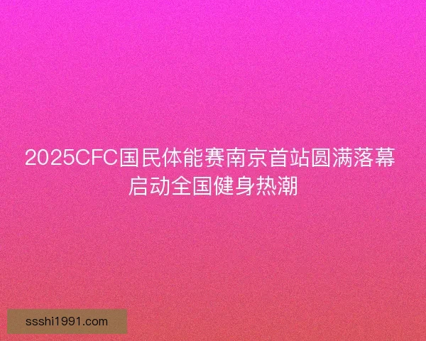 2025CFC国民体能赛南京首站圆满落幕 启动全国健身热潮 2025CFC国民体能赛南京首站圆满落幕 启动全国健身热潮