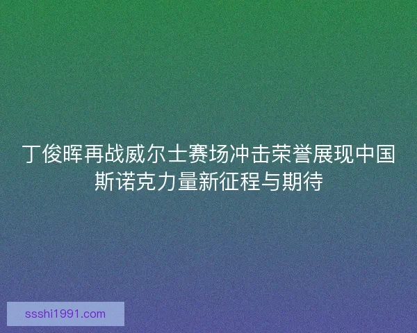 丁俊晖再战威尔士赛场冲击荣誉展现中国斯诺克力量新征程与期待 丁俊晖再战威尔士赛场冲击荣誉展现中国斯诺克力量新征程与期待