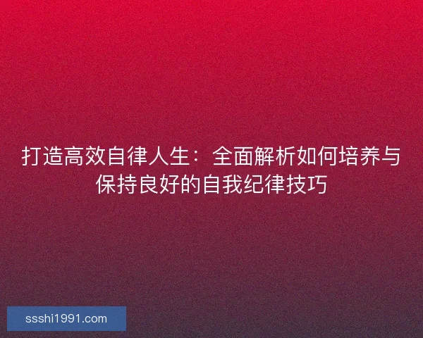 打造高效自律人生：全面解析如何培养与保持良好的自我纪律技巧