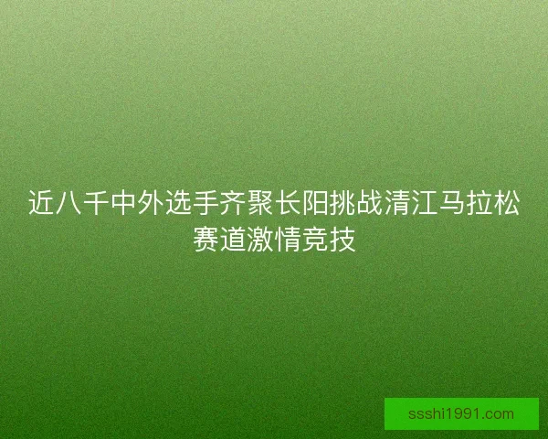 近八千中外选手齐聚长阳挑战清江马拉松赛道激情竞技