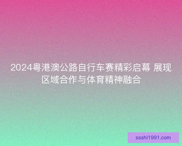2024粤港澳公路自行车赛精彩启幕 展现区域合作与体育精神融合