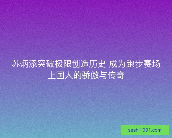 苏炳添突破极限创造历史 成为跑步赛场上国人的骄傲与传奇 苏炳添突破极限创造历史 成为跑步赛场上国人的骄傲与传奇