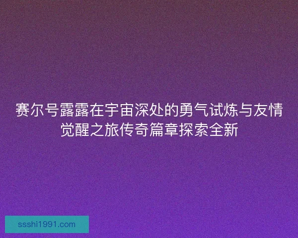 赛尔号露露在宇宙深处的勇气试炼与友情觉醒之旅传奇篇章探索全新 赛尔号露露在宇宙深处的勇气试炼与友情觉醒之旅传奇篇章探索全新