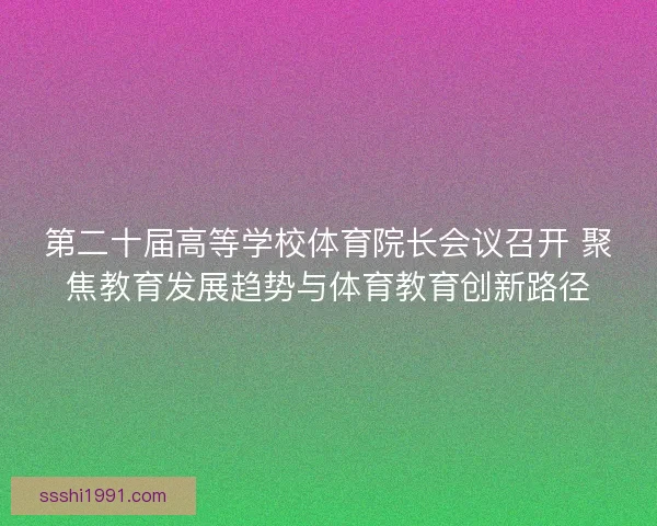 第二十届高等学校体育院长会议召开 聚焦教育发展趋势与体育教育创新路径