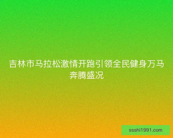 吉林市马拉松激情开跑引领全民健身万马奔腾盛况