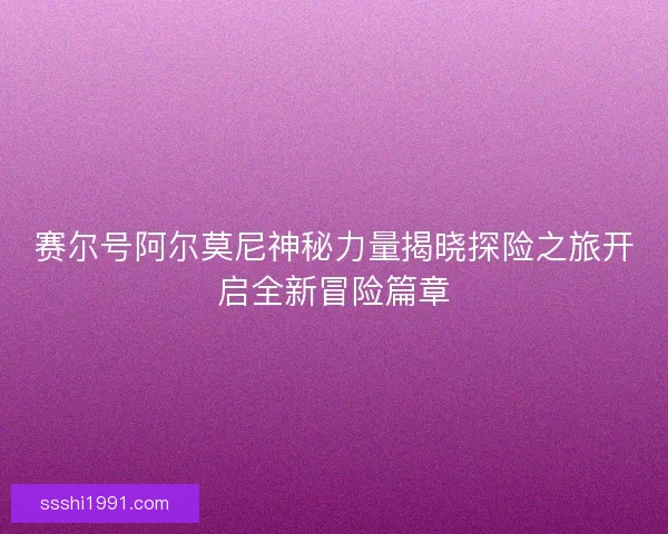 赛尔号阿尔莫尼神秘力量揭晓探险之旅开启全新冒险篇章