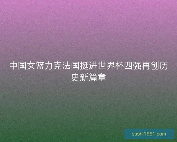 中国女篮力克法国挺进世界杯四强再创历史新篇章 中国女篮力克法国挺进世界杯四强再创历史新篇章