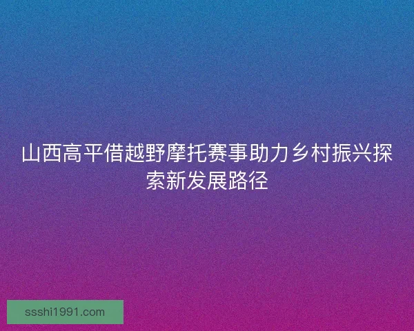 山西高平借越野摩托赛事助力乡村振兴探索新发展路径