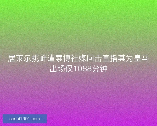 居莱尔挑衅遭索博社媒回击直指其为皇马出场仅1088分钟